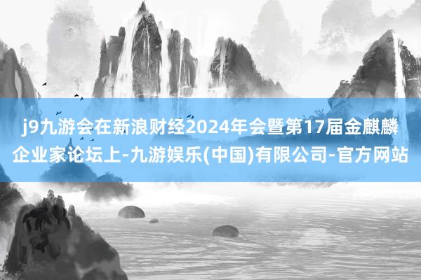 j9九游会在新浪财经2024年会暨第17届金麒麟企业家论坛上-九游娱乐(中国)有限公司-官方网站