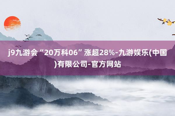 j9九游会“20万科06”涨超28%-九游娱乐(中国)有限公司-官方网站