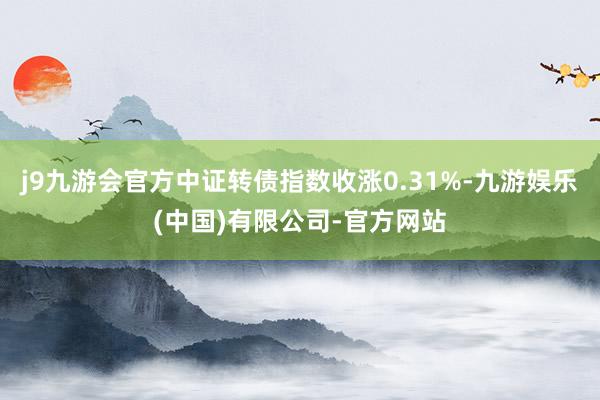 j9九游会官方中证转债指数收涨0.31%-九游娱乐(中国)有限公司-官方网站