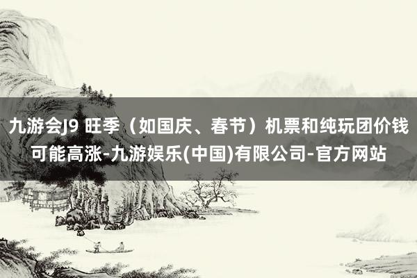 九游会J9 旺季（如国庆、春节）机票和纯玩团价钱可能高涨-九游娱乐(中国)有限公司-官方网站