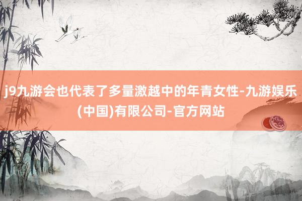 j9九游会也代表了多量激越中的年青女性-九游娱乐(中国)有限公司-官方网站