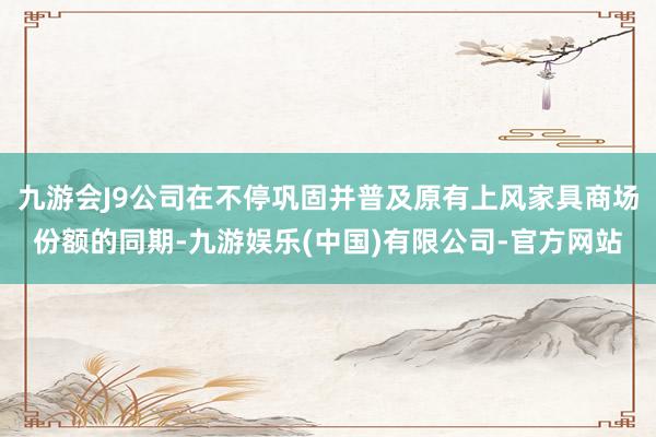 九游会J9公司在不停巩固并普及原有上风家具商场份额的同期-九游娱乐(中国)有限公司-官方网站