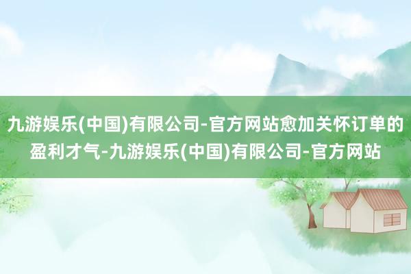 九游娱乐(中国)有限公司-官方网站愈加关怀订单的盈利才气-九游娱乐(中国)有限公司-官方网站