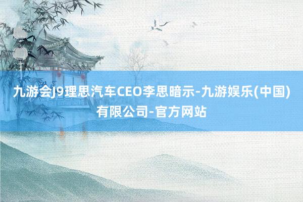 九游会J9理思汽车CEO李思暗示-九游娱乐(中国)有限公司-官方网站