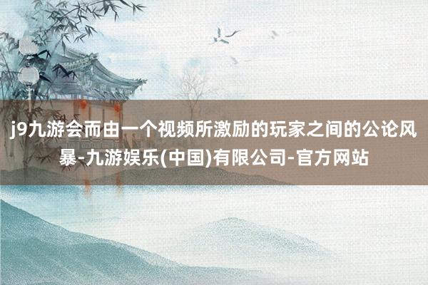 j9九游会而由一个视频所激励的玩家之间的公论风暴-九游娱乐(中国)有限公司-官方网站