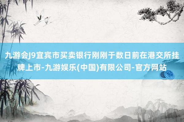 九游会J9宜宾市买卖银行刚刚于数日前在港交所挂牌上市-九游娱乐(中国)有限公司-官方网站