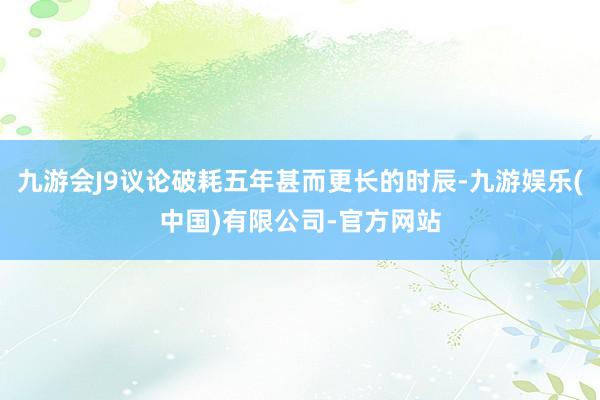 九游会J9议论破耗五年甚而更长的时辰-九游娱乐(中国)有限公司-官方网站