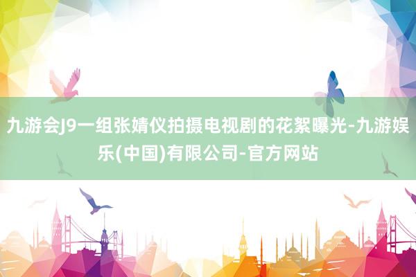 九游会J9一组张婧仪拍摄电视剧的花絮曝光-九游娱乐(中国)有限公司-官方网站