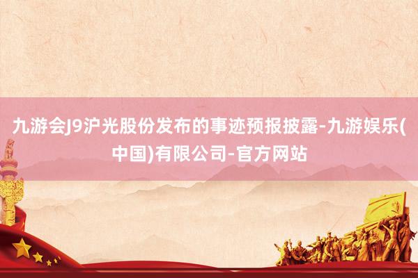 九游会J9沪光股份发布的事迹预报披露-九游娱乐(中国)有限公司-官方网站