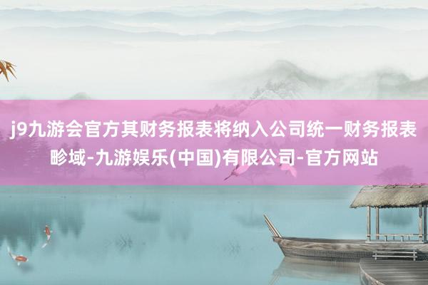 j9九游会官方其财务报表将纳入公司统一财务报表畛域-九游娱乐(中国)有限公司-官方网站