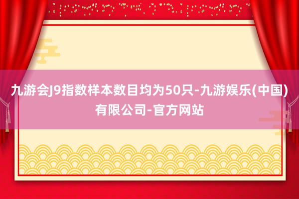 九游会J9指数样本数目均为50只-九游娱乐(中国)有限公司-官方网站