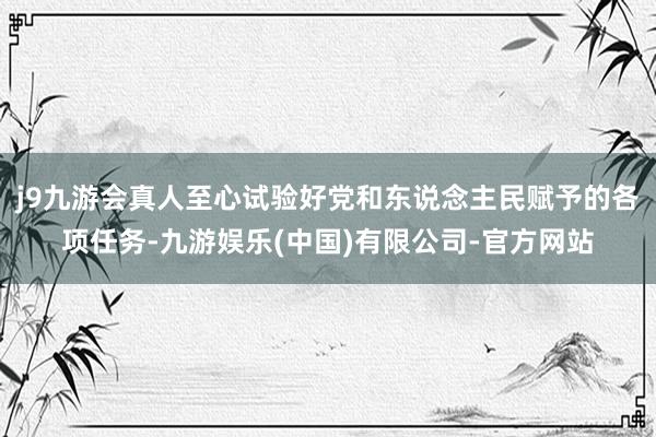 j9九游会真人至心试验好党和东说念主民赋予的各项任务-九游娱乐(中国)有限公司-官方网站