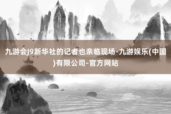 九游会J9新华社的记者也亲临现场-九游娱乐(中国)有限公司-官方网站