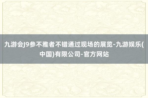 九游会J9参不雅者不错通过现场的展览-九游娱乐(中国)有限公司-官方网站