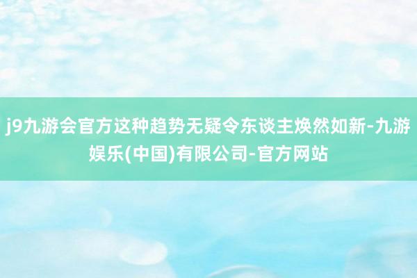 j9九游会官方这种趋势无疑令东谈主焕然如新-九游娱乐(中国)有限公司-官方网站