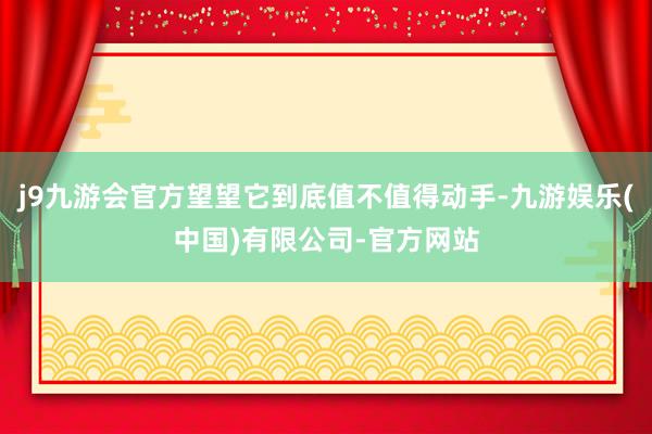 j9九游会官方望望它到底值不值得动手-九游娱乐(中国)有限公司-官方网站