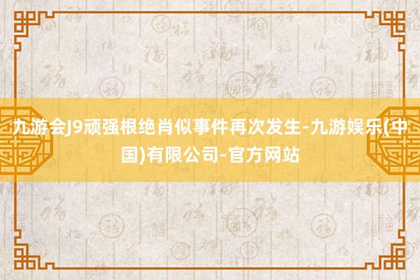 九游会J9顽强根绝肖似事件再次发生-九游娱乐(中国)有限公司-官方网站