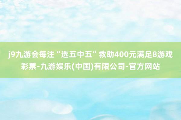 j9九游会每注“选五中五”救助400元满足8游戏彩票-九游娱乐(中国)有限公司-官方网站