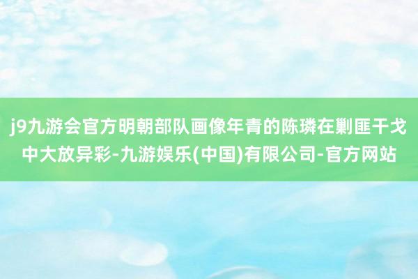 j9九游会官方明朝部队画像年青的陈璘在剿匪干戈中大放异彩-九游娱乐(中国)有限公司-官方网站