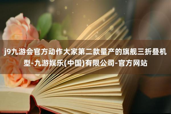 j9九游会官方动作大家第二款量产的旗舰三折叠机型-九游娱乐(中国)有限公司-官方网站