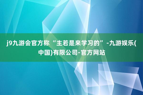j9九游会官方称 “主若是来学习的” -九游娱乐(中国)有限公司-官方网站