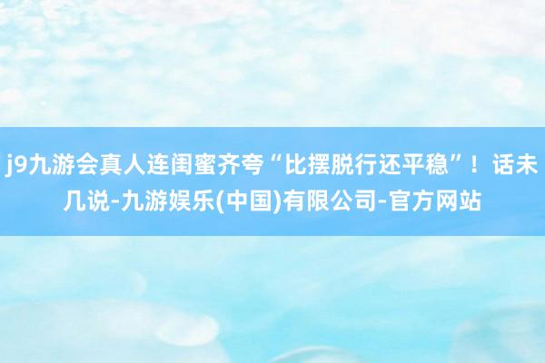 j9九游会真人连闺蜜齐夸“比摆脱行还平稳”！话未几说-九游娱乐(中国)有限公司-官方网站