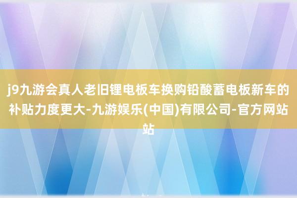 j9九游会真人老旧锂电板车换购铅酸蓄电板新车的补贴力度更大-九游娱乐(中国)有限公司-官方网站