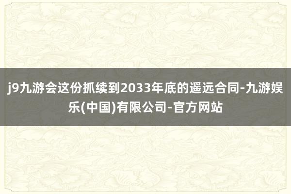 j9九游会这份抓续到2033年底的遥远合同-九游娱乐(中国)有限公司-官方网站