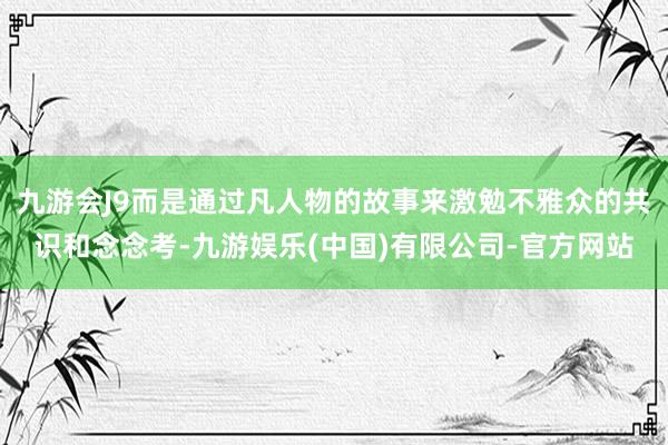 九游会J9而是通过凡人物的故事来激勉不雅众的共识和念念考-九游娱乐(中国)有限公司-官方网站