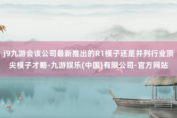j9九游会该公司最新推出的R1模子还是并列行业顶尖模子才略-九游娱乐(中国)有限公司-官方网站
