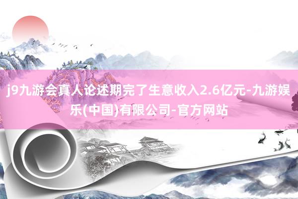 j9九游会真人论述期完了生意收入2.6亿元-九游娱乐(中国)有限公司-官方网站