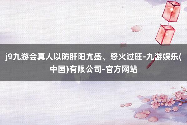 j9九游会真人以防肝阳亢盛、怒火过旺-九游娱乐(中国)有限公司-官方网站