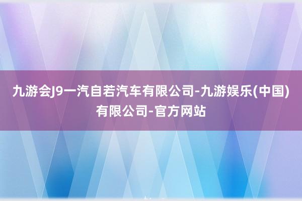 九游会J9一汽自若汽车有限公司-九游娱乐(中国)有限公司-官方网站