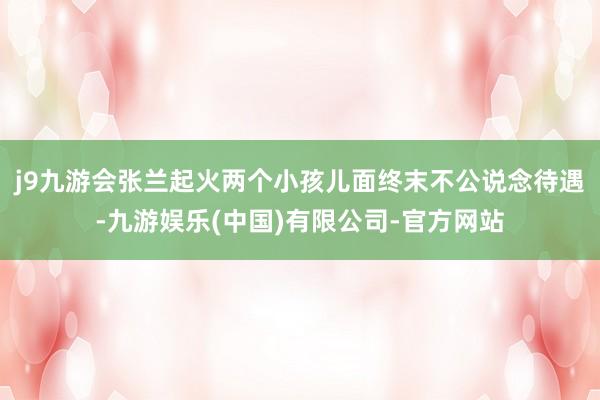 j9九游会张兰起火两个小孩儿面终末不公说念待遇-九游娱乐(中国)有限公司-官方网站