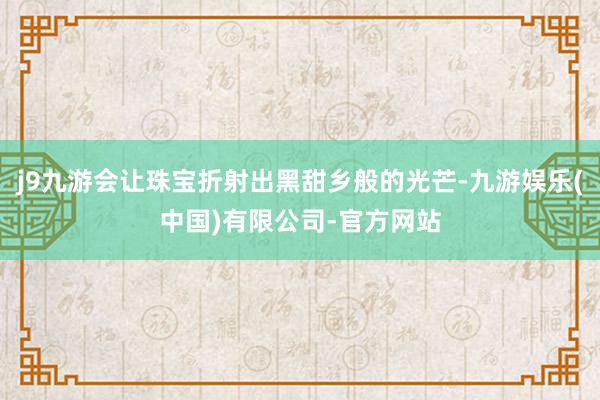 j9九游会让珠宝折射出黑甜乡般的光芒-九游娱乐(中国)有限公司-官方网站