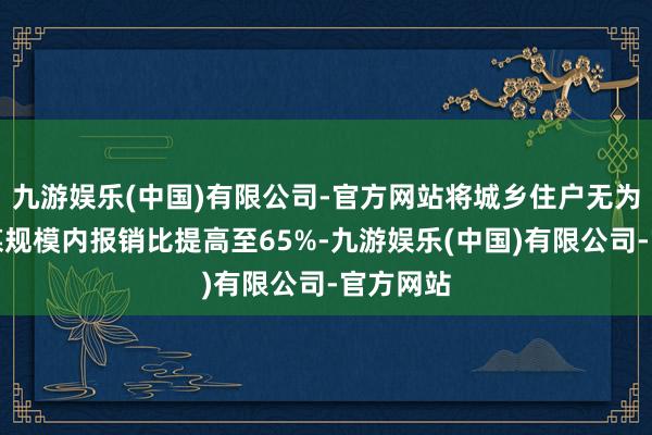 九游娱乐(中国)有限公司-官方网站将城乡住户无为门诊计谋规模内报销比提高至65%-九游娱乐(中国)有限公司-官方网站
