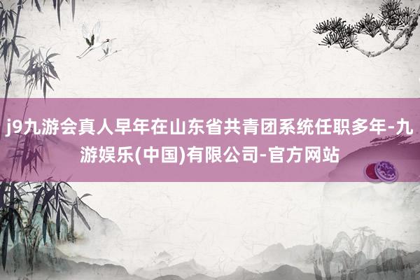 j9九游会真人早年在山东省共青团系统任职多年-九游娱乐(中国)有限公司-官方网站
