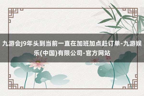 九游会J9年头到当前一直在加班加点赶订单-九游娱乐(中国)有限公司-官方网站