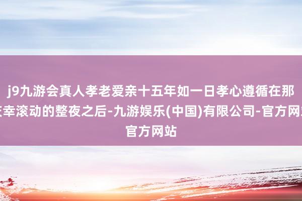 j9九游会真人孝老爱亲十五年如一日孝心遵循在那庆幸滚动的整夜之后-九游娱乐(中国)有限公司-官方网站