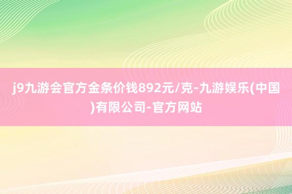 j9九游会官方金条价钱892元/克-九游娱乐(中国)有限公司-官方网站