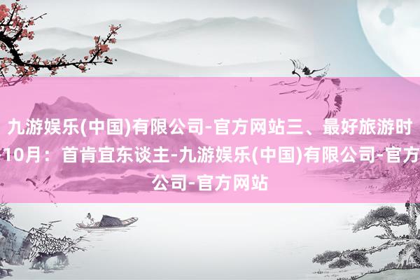 九游娱乐(中国)有限公司-官方网站三、最好旅游时分6-10月：首肯宜东谈主-九游娱乐(中国)有限公司-官方网站