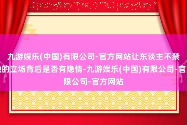 九游娱乐(中国)有限公司-官方网站让东谈主不禁预计她的立场背后是否有隐情-九游娱乐(中国)有限公司-官方网站