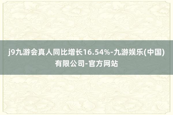 j9九游会真人同比增长16.54%-九游娱乐(中国)有限公司-官方网站