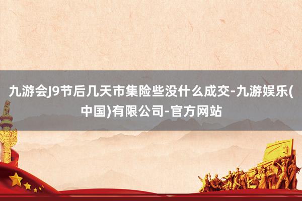 九游会J9节后几天市集险些没什么成交-九游娱乐(中国)有限公司-官方网站
