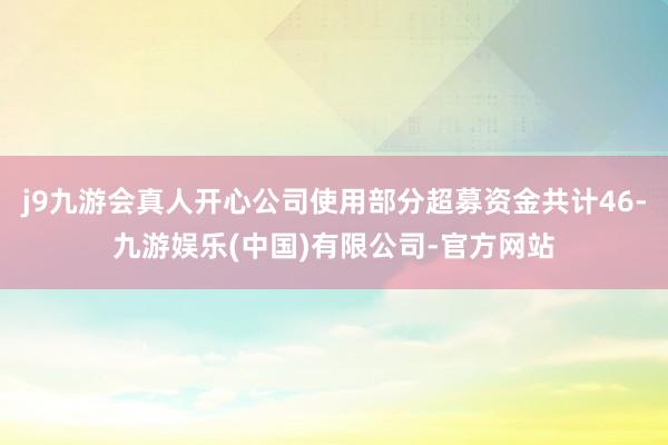 j9九游会真人开心公司使用部分超募资金共计46-九游娱乐(中国)有限公司-官方网站