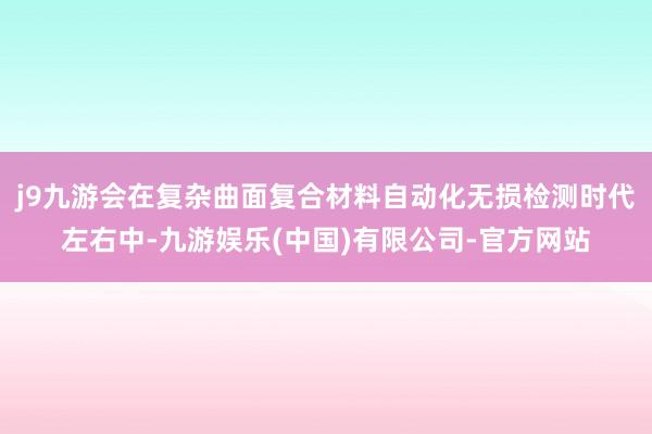 j9九游会在复杂曲面复合材料自动化无损检测时代左右中-九游娱乐(中国)有限公司-官方网站