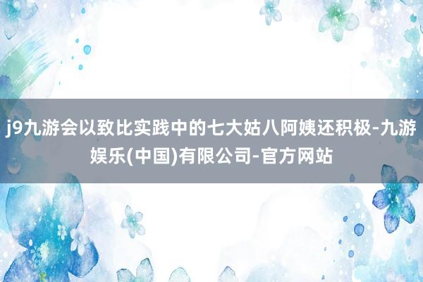 j9九游会以致比实践中的七大姑八阿姨还积极-九游娱乐(中国)有限公司-官方网站