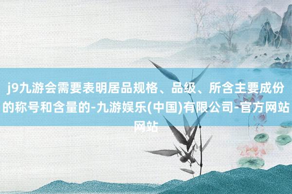 j9九游会需要表明居品规格、品级、所含主要成份的称号和含量的-九游娱乐(中国)有限公司-官方网站