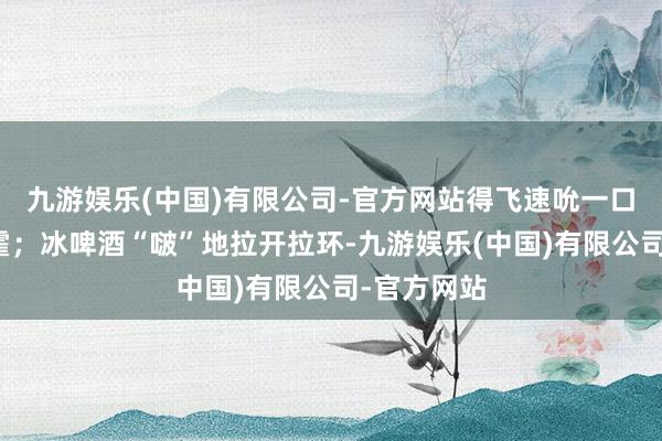 九游娱乐(中国)有限公司-官方网站得飞速吮一口才不算挥霍；冰啤酒“啵”地拉开拉环-九游娱乐(中国)有限公司-官方网站
