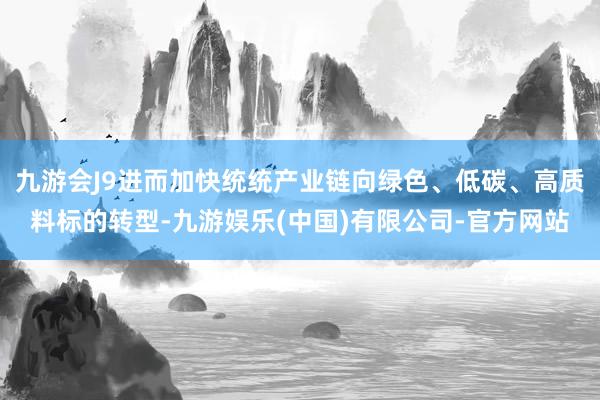 九游会J9进而加快统统产业链向绿色、低碳、高质料标的转型-九游娱乐(中国)有限公司-官方网站